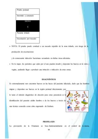 94
Prurito perianal
Insomnio y cansancio
SIGNO
S
Paciente irritado
Excoriación por rascado
 NOTA: El prurito puede conducir a un rascado repetido de la zona irritada, con riesgo de la
producción de excoriaciones
y la consecuente infección bacteriana secundaria en dichas áreas afectadas.
 En la mujer, los parásitos que salen por el ano pueden invadir y depositar los huevos en la vulva y
vagina, pudiendo llegar a producir una irritación o infección de estas zonas.
DIAGNÓSTICO
Es extremadamente raro encontrar huevos en las heces del paciente infectado, dado que las hembras
migran y depositan sus huevos en la región perianal directamente; por
lo tanto el método diagnóstico de elección para estas parasitosis es la
identificación del parasito adulto hembra o de los huevos a través de
una técnica conocida como cinta engomada de Graham.
PROFILAXIS
La prevención de la Oxiuriasis se basa fundamentalmente en el control de la misma,
 