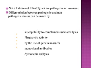 ⦿Not all strains of E.histolytica are pathogenic or invasive .
⦿Differentiation between pathogenic and non
pathogenic strains can be made by





susceptibility to complement-mediated lysis
Phagocytic activity
by the use of genetic markers
monoclonal antibodies
Zymodeme analysis
 