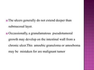 ⦿The ulcers generally do not extend deeper than
submucosal layer.
⦿ Occassionally, a granulamatous pseudotumoral
growth may develop on the intestinal wall from a
chronic ulcer.This amoebic granuloma or amoeboma
may be mistaken for are malignant tumor
 