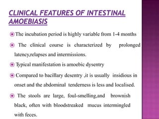 ⦿The incubation period is highly variable from 1-4 months
⦿ The clinical course is characterized by prolonged
latency,relapses and intermissions.
⦿ Typical manifestation is amoebic dysentry
⦿ Compared to bacillary desentry ,it is usually insidious in
onset and the abdominal tenderness is less and localised.
⦿ The stools are large, foul-smelling,and brownish
black, often with bloodstreaked mucus intermingled
with feces.
 
