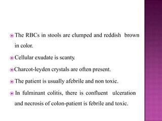 ⦿ The RBCs in stools are clumped and reddish brown
in color.
⦿ Cellular exudate is scanty.
⦿Charcot-leyden crystals are often present.
⦿ The patient is usually afebrile and non toxic.
⦿ In fulminant colitis, there is confluent ulceration
and necrosis of colon-patient is febrile and toxic.
 