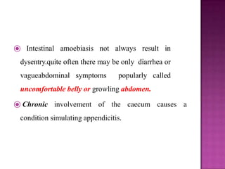 ⦿ Intestinal amoebiasis not always result in
dysentry.quite often there may be only diarrhea or
vagueabdominal symptoms popularly called
uncomfortable belly or growling abdomen.
⦿ Chronic involvement of the caecum causes a
condition simulating appendicitis.
 