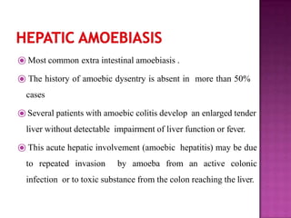 ⦿ Most common extra intestinal amoebiasis .
⦿ The history of amoebic dysentry is absent in more than 50%
cases
⦿Several patients with amoebic colitis develop an enlarged tender
liver without detectable impairment of liver function or fever.
⦿ This acute hepatic involvement (amoebic hepatitis) may be due
to repeated invasion by amoeba from an active colonic
infection or to toxic substance from the colon reaching the liver.
 