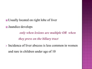⦿Usually located on right lobe of liver
⦿ Jaundice develops
only when lesions are multiple OR when
they press on the biliary tract
 Incidenca of liver abscess is less common in women
and rare in children under age of 10
 