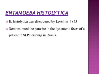 ⦿ E. histolytica was discovered by Losch in 1875
⦿Demonstrated the parasite in the dysenteric feces of a
patient in St.Petersburg in Russia.
 