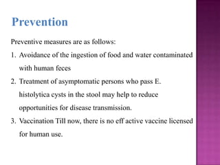 Preventive measures are as follows:
1. Avoidance of the ingestion of food and water contaminated
with human feces
2. Treatment of asymptomatic persons who pass E.
histolytica cysts in the stool may help to reduce
opportunities for disease transmission.
3. Vaccination Till now, there is no eff active vaccine licensed
for human use.
Prevention
 