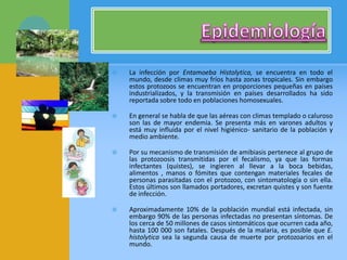  La infección por Entamoeba Histolytica, se encuentra en todo el
mundo, desde climas muy fríos hasta zonas tropicales. Sin embargo
estos protozoos se encuentran en proporciones pequeñas en países
industrializados, y la transmisión en países desarrollados ha sido
reportada sobre todo en poblaciones homosexuales.
 En general se habla de que las aéreas con climas templado o caluroso
son las de mayor endemia. Se presenta más en varones adultos y
está muy influida por el nivel higiénico- sanitario de la población y
medio ambiente.
 Por su mecanismo de transmisión de amibiasis pertenece al grupo de
las protozoosis transmitidas por el fecalismo, ya que las formas
infectantes (quistes), se ingieren al llevar a la boca bebidas,
alimentos , manos o fómites que contengan materiales fecales de
personas parasitadas con el protozoo, con sintomatología o sin ella.
Estos últimos son llamados portadores, excretan quistes y son fuente
de infección.
 Aproximadamente 10% de la población mundial está infectada, sin
embargo 90% de las personas infectadas no presentan síntomas. De
los cerca de 50 millones de casos sintomáticos que ocurren cada año,
hasta 100 000 son fatales. Después de la malaria, es posible que E.
histolytica sea la segunda causa de muerte por protozoarios en el
mundo.
 