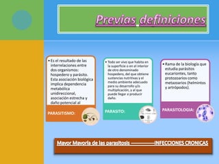 •Es el resultado de las
interrelaciones entre
dos organismos:
hospedero y parásito.
Esta asociación biológica
implica dependencia
metabólica
unidireccional,
asociación estrecha y
daño potencial al
hospedero.
PARASITISMO:
• Todo ser vivo que habita en
la superficie o en el interior
de otro denominado
hospedero, del que obtiene
sustancias nutritivas y el
medio ambiente adecuado
para su desarrollo y/o
multiplicación, y al que
puede llegar a producir
daño.
PARASITO:
•Rama de la biología que
estudia parásitos
eucariontes, tanto
protozoarios como
metazoarios (helmintos
y artrópodos).
PARASITOLOGIA:
 