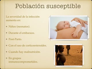 Población susceptible
La severidad de la infección
aumenta en:
Niños (neonatos).
Durante el embarazo.
Post-Parto.
Con el uso de corticoesteroides.
Cuando hay malnutrición.
En grupos
inmunocomprometidos.
 