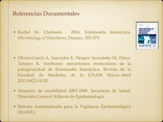 Rachel M. Chalmers ‌. 2014. Entamoeba histolytica.
Microbiology of Waterborne Diseases, 355-373.
Olivos-García A, Saavedra E, Nequiz Avendaño M, Pérez-
Tamayo R. Amibiasis: mecanismos moleculares de la
patogenicidad de Entamoeba histolytica. Revista de la
Facultad de Medicina de la UNAM Marzo-Abril
2011;54(2):10-20 .
Anuarios de morbilidad 2003-2008. Secretaría de Salud.
Dirección General Adjunta de Epidemiología.
Sistema Automatizado para la Vigilancia Epidemiológica
(SUAVE).
Referencias Documentales
 