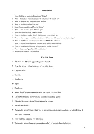 10
Ear infections
1. Name the different anatomical structure of the ear?
2. What is the medical term which means the infection of the middle ear?
3. What are the Signs and symptoms of ear problems?
4. What are the dangers of ear infection?
5. Name Commensals (Normal flora) of the ear?
6. What is Otitis Externa? Name different types.
7. Name the causative agents of Otitis Externa
8. What are the factors used to classify the infections of the middle ear?
9. What are the two types of middle ear infections? What is the difference between the two types?
10. What are the different causative agents that cause Middle Ear infection?
11. What is Chronic suppurative otitis media (CSOM).Name causative agents
12. What are complications Chronic suppurative otitis media (CSOM) ?
13. What is the cause of specific middle ear infection?
14. How will you diagnose ENT infections
Eye infections
1. What are the different types of eye infections?
2. Describe about following types of eye infections
a) Conjunctivitis:
b) Keratitis
c) Blepharitis:
d) Stye:
e) Trachoma
3. Name the different micro organisms that cause Eye infections
4. Define Ophthalmia neotorum and name the causative agents
5. What is Choroidoretinitis? Name causative agents.
6. What is Trachoma?
7. Write notes about Chlamydia (type of microorganism, its reproduction, how to identify it.
Infections it causes)
8. How will you diagnose eye infections
9. Write notes about the consequences (sequelae) of untreated eye infections
 