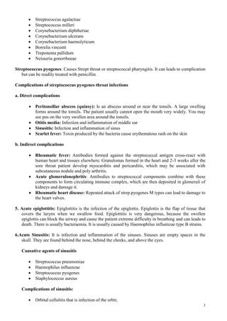 3
 Streptococcus agalactiae
 Streptococcus milleri
 Corynebacterium diphtheriae
 Corynebacterium ulcerans
 Corynebacterium haemolyticum
 Borrelia vincenti
 Treponema pallidum
 Neisseria gonorrhoeae
Streptococcus pyogenes: Causes Strept throat or streptococcal pharyngitis. It can leads to complication
but can be readily treated with penicillin.
Complications of streptococcus pyogenes throat infections
a. Direct complications
 Peritonsillar abscess (quinsy): Is an abscess around or near the tonsils. A large swelling
forms around the tonsils. The patient usually cannot open the mouth very widely. You may
see pus on the very swollen area around the tonsils.
 Otitis media: Infection and inflammation of middle ear
 Sinusitis: Infection and inflammation of sinus
 Scarlet fever: Toxin produced by the bacteria cause erythematous rash on the skin
b. Indirect complications
 Rheumatic fever: Antibodies formed against the streptococcal antigen cross-react with
human heart and tissues elsewhere. Granulomas formed in the heart and 2-3 weeks after the
sore throat patient develop myocarditis and pericarditis, which may be associated with
subcutaneous nodule and poly arthritis.
 Acute glomerulonephritis: Antibodies to streptococcal components combine with these
components to form circulating immune complex, which are then deposited in glomeruli of
kidneys and damage it.
 Rheumatic heart disease: Repeated attack of strep.pyogenes M types can lead to damage to
the heart valves.
5. Acute epiglottitis: Epiglottitis is the infection of the epiglottis. Epiglottis is the flap of tissue that
covers the larynx when we swallow food. Epiglottitis is very dangerous, because the swollen
epiglottis can block the airway and cause the patient extreme difficulty in breathing and can leads to
death. There is usually bacteraemia. It is usually caused by Haemophilus influenzae type B strains.
6.Acute Sinusitis: It is infection and inflammation of the sinuses. Sinuses are empty spaces in the
skull. They are found behind the nose, behind the cheeks, and above the eyes.
Causative agents of sinusitis
 Streptococcus pneumoniae
 Haemophilus influenzae
 Streptococcus pyogenes
 Staphylococcus aureus
Complications of sinusitis:
 Orbital cellulitis that is infection of the orbit;
 