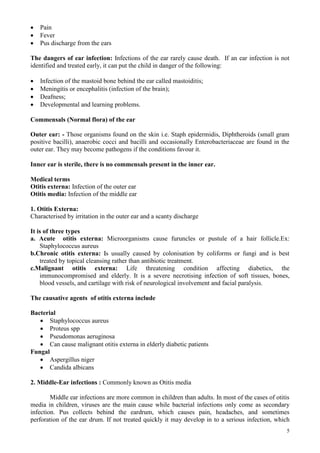 5
 Pain
 Fever
 Pus discharge from the ears
The dangers of ear infection: Infections of the ear rarely cause death. If an ear infection is not
identified and treated early, it can put the child in danger of the following:
 Infection of the mastoid bone behind the ear called mastoiditis;
 Meningitis or encephalitis (infection of the brain);
 Deafness;
 Developmental and learning problems.
Commensals (Normal flora) of the ear
Outer ear: - Those organisms found on the skin i.e. Staph epidermidis, Diphtheroids (small gram
positive bacilli), anaerobic cocci and bacilli and occasionally Enterobacteriaceae are found in the
outer ear. They may become pathogens if the conditions favour it.
Inner ear is sterile, there is no commensals present in the inner ear.
Medical terms
Otitis externa: Infection of the outer ear
Otitis media: Infection of the middle ear
1. Otitis Externa:
Characterised by irritation in the outer ear and a scanty discharge
It is of three types
a. Acute otitis externa: Microorganisms cause furuncles or pustule of a hair follicle.Ex:
Staphylococcus aureus
b.Chronic otitis externa: I
Is usually caused by colonisation by coliforms or fungi and is best
treated by topical cleansing rather than antibiotic treatment.
c.Malignant otitis externa: Life threatening condition affecting diabetics, the
immunocompromised and elderly. It is a severe necrotising infection of soft tissues, bones,
blood vessels, and cartilage with risk of neurological involvement and facial paralysis.
The causative agents of otitis externa include
Bacterial
 Staphylococcus aureus
 Proteus spp
 Pseudomonas aeruginosa
 Can cause malignant otitis externa in elderly diabetic patients
Fungal
 Aspergillus niger
 Candida albicans
2. Middle-Ear infections : Commonly known as Otitis media
Middle ear infections are more common in children than adults. In most of the cases of otitis
media in children, viruses are the main cause while bacterial infections only come as secondary
infection. Pus collects behind the eardrum, which causes pain, headaches, and sometimes
perforation of the ear drum. If not treated quickly it may develop in to a serious infection, which
 