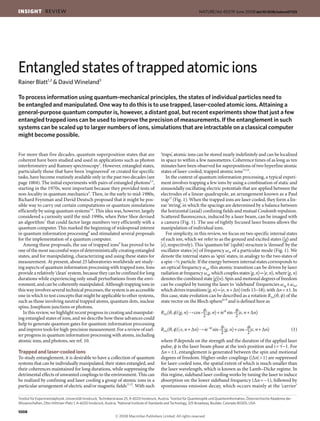 For more than five decades, quantum superposition states that are
coherent have been studied and used in applications such as photon
interferometry and Ramsey spectroscopy1
. However, entangled states,
particularly those that have been ‘engineered’ or created for specific
tasks, have become routinely available only in the past two decades (see
page 1004). The initial experiments with pairs of entangled photons2,3
,
starting in the 1970s, were important because they provided tests of
non-locality in quantum mechanics4
. Then, in the early to mid-1980s,
Richard Feynman and David Deutsch proposed that it might be pos-
sible way to carry out certain computations or quantum simulations
efficiently by using quantum systems5,6
. This idea was, however, largely
considered a curiosity until the mid-1990s, when Peter Shor devised
an algorithm7
that could factor large numbers very efficiently with a
quantum computer. This marked the beginning of widespread interest
in quantum information processing8
and stimulated several proposals
for the implementation of a quantum computer.
Among these proposals, the use of trapped ions9
has proved to be
one of the most successful ways of deterministically creating entangled
states, and for manipulating, characterizing and using these states for
measurement. At present, about 25 laboratories worldwide are study-
ing aspects of quantum information processing with trapped ions. Ions
provide a relatively ‘clean’ system, because they can be confined for long
durations while experiencing only small perturbations from the envi-
ronment, and can be coherently manipulated. Although trapping ions in
this way involves several technical processes, the system is an accessible
one in which to test concepts that might be applicable to other systems,
such as those involving neutral trapped atoms, quantum dots, nuclear
spins, Josephson junctions or photons.
In this review, we highlight recent progress in creating and manipulat-
ing entangled states of ions, and we describe how these advances could
help to generate quantum gates for quantum information processing
and improve tools for high-precision measurement. For a review of earl-
ier progress in quantum information processing with atoms, including
atomic ions, and photons, see ref. 10.
Trapped and laser-cooled ions
To study entanglement, it is desirable to have a collection of quantum
systems that can be individually manipulated, their states entangled, and
their coherences maintained for long durations, while suppressing the
detrimental effects of unwanted couplings to the environment. This can
be realized by confining and laser cooling a group of atomic ions in a
particular arrangement of electric and/or magnetic fields11,12
. With such
‘traps’, atomic ions can be stored nearly indefinitely and can be localized
in space to within a few nanometres. Coherence times of as long as ten
minutes have been observed for superpositions of two hyperfine atomic
states of laser-cooled, trapped atomic ions13,14
.
In the context of quantum information processing, a typical experi-
ment involves trapping a few ions by using a combination of static and
sinusoidally oscillating electric potentials that are applied between the
electrodes of a linear quadrupole, an arrangement known as a Paul
trap12
(Fig. 1). When the trapped ions are laser cooled, they form a lin-
ear ‘string’, in which the spacings are determined by a balance between
the horizontal (axial) confining fields and mutual Coulomb repulsion.
Scattered fluorescence, induced by a laser beam, can be imaged with
a camera (Fig. 1). The use of tightly focused laser beams allows the
manipulation of individual ions.
For simplicity, in this review, we focus on two specific internal states
of each ion, which we refer to as the ground and excited states (g〉 and
e〉, respectively). This ‘quantum bit’ (qubit) structure is ‘dressed’ by the
oscillator states n〉 of frequency ωm of a particular mode (Fig. 1). We
denote the internal states as ‘spin’ states, in analogy to the two states of
a spin −½ particle. If the energy between internal states corresponds to
an optical frequency ωeg, this atomic transition can be driven by laser
radiation at frequency ωeg, which couples states g, n〉 e, n〉, where g, n〉
denotesthecombined stateg〉n〉. Spin and motional degrees of freedom
can be coupled by tuning the laser to ‘sideband’ frequencies ωeg ±ωm,
which drives transitions g, n〉 e, n+Δn〉 (refs 15–18), with Δn=±1. In
this case, state evolution can be described as a rotation RΔn(θ, ϕ) of the
state vector on the Bloch sphere8,18
and is defined here as
θ θ
RΔn(θ, ϕ)g, n〉 cos—g, n〉+ieiϕ
sin—e, n+Δn〉
2 2
θ θ
RΔn(θ, ϕ)e, n+Δn〉 ie−iϕ
sin—g, n〉+cos—e, n+Δn〉 (1)
2 2
where θ depends on the strength and the duration of the applied laser
pulse, ϕ is the laser beam phase at the ion’s position and i=√−1. For
Δn=±1, entanglement is generated between the spin and motional
degrees of freedom. Higher-order couplings (Δn1) are suppressed
for laser-cooled ions, the spatial extent of which is much smaller than
the laser wavelength, which is known as the Lamb–Dicke regime. In
this regime, sideband laser cooling works by tuning the laser to induce
absorption on the lower sideband frequency (Δn=−1), followed by
spontaneous emission decay, which occurs mainly at the ‘carrier’
Entangledstatesoftrappedatomicions
Rainer Blatt1,2
 David Wineland3
To process information using quantum-mechanical principles, the states of individual particles need to
be entangled and manipulated. One way to do this is to use trapped, laser-cooled atomic ions. Attaining a
general-purpose quantum computer is, however, a distant goal, but recent experiments show that just a few
entangled trapped ions can be used to improve the precision of measurements. If the entanglement in such
systems can be scaled up to larger numbers of ions, simulations that are intractable on a classical computer
might become possible.
1
Institut für Experimentalphysik, Universität Innsbruck, Technikerstrasse 25, A-6020 Innsbruck, Austria. 2
Institut für Quantenoptik und Quanteninformation, Österreichische Akademie der
Wissenschaften, Otto-Hittmair-Platz 1, A-6020 Innsbruck, Austria. 3
National Institute of Standards and Technology, 325 Broadway, Boulder, Colorado 80305, USA.
1008
INSIGHT REVIEW NATURE|Vol 453|19 June 2008|doi:10.1038/nature07125
 