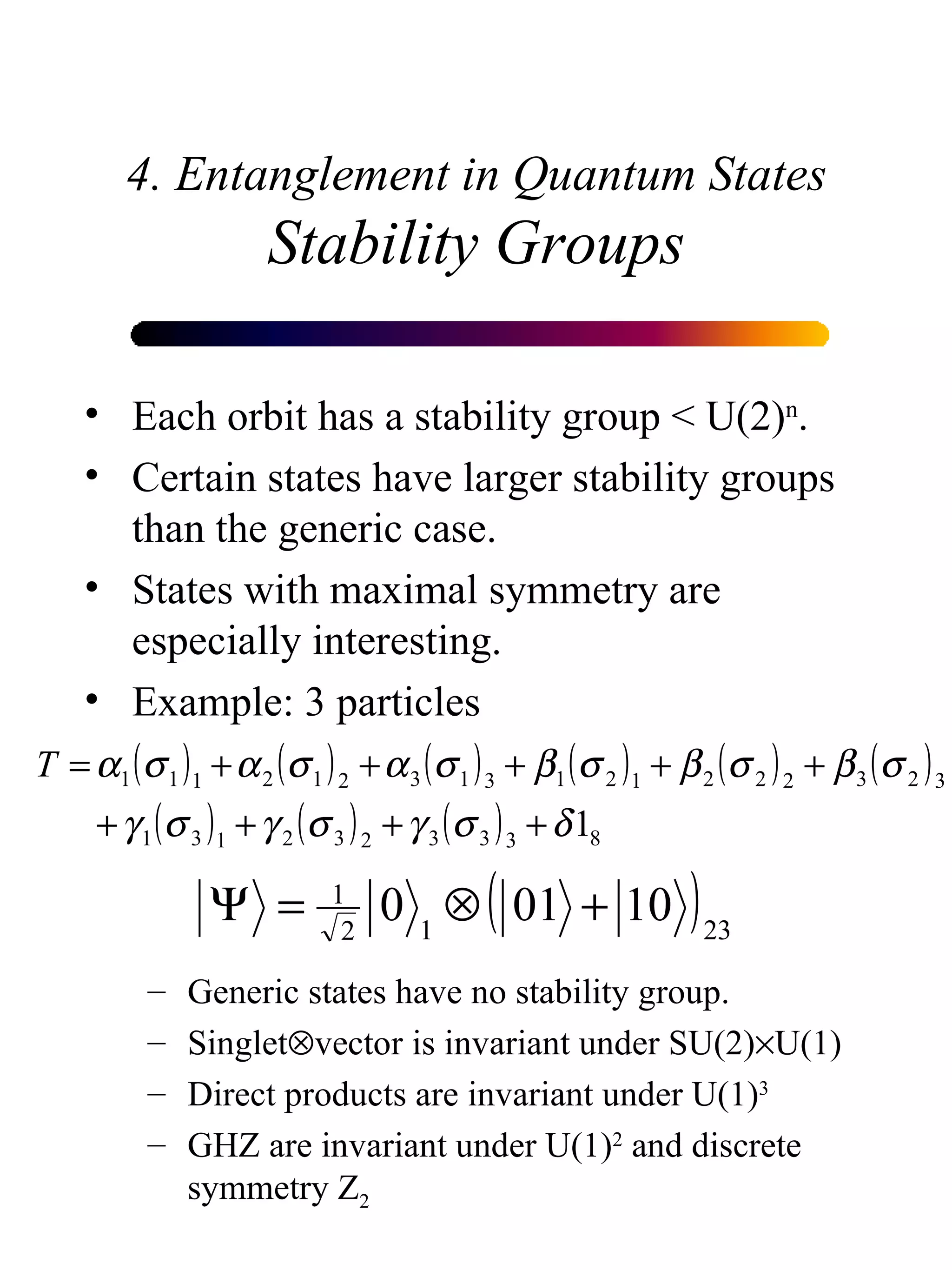 4. Entanglement in Quantum States Stability Groups Each orbit has a stability group < U(2) n . Certain states have larger stability groups than the generic case. States with maximal symmetry are especially interesting. Example: 3 particles Generic states have no stability group. Singlet  vector is invariant under SU(2)  U(1) Direct products are invariant under U(1) 3 GHZ are invariant under U(1) 2  and discrete symmetry Z 2 