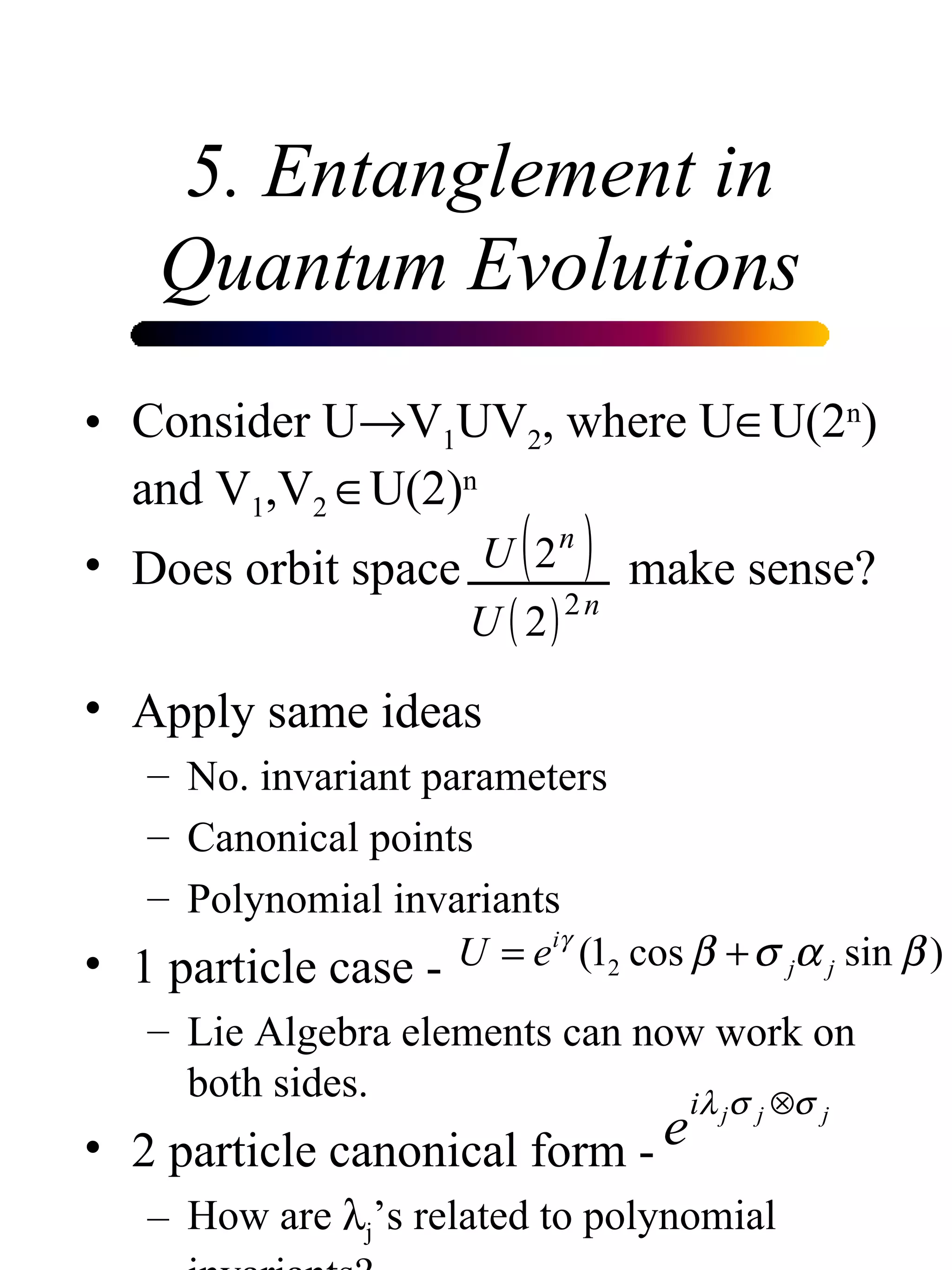 5. Entanglement in Quantum Evolutions Consider U  V 1 UV 2 , where U  U(2 n ) and V 1 ,V 2   U(2) n Does orbit space    make sense? Apply same ideas No. invariant parameters Canonical points Polynomial invariants 1 particle case - Lie Algebra elements can now work on both sides. 2 particle canonical form - How are   j ’s related to polynomial invariants?  