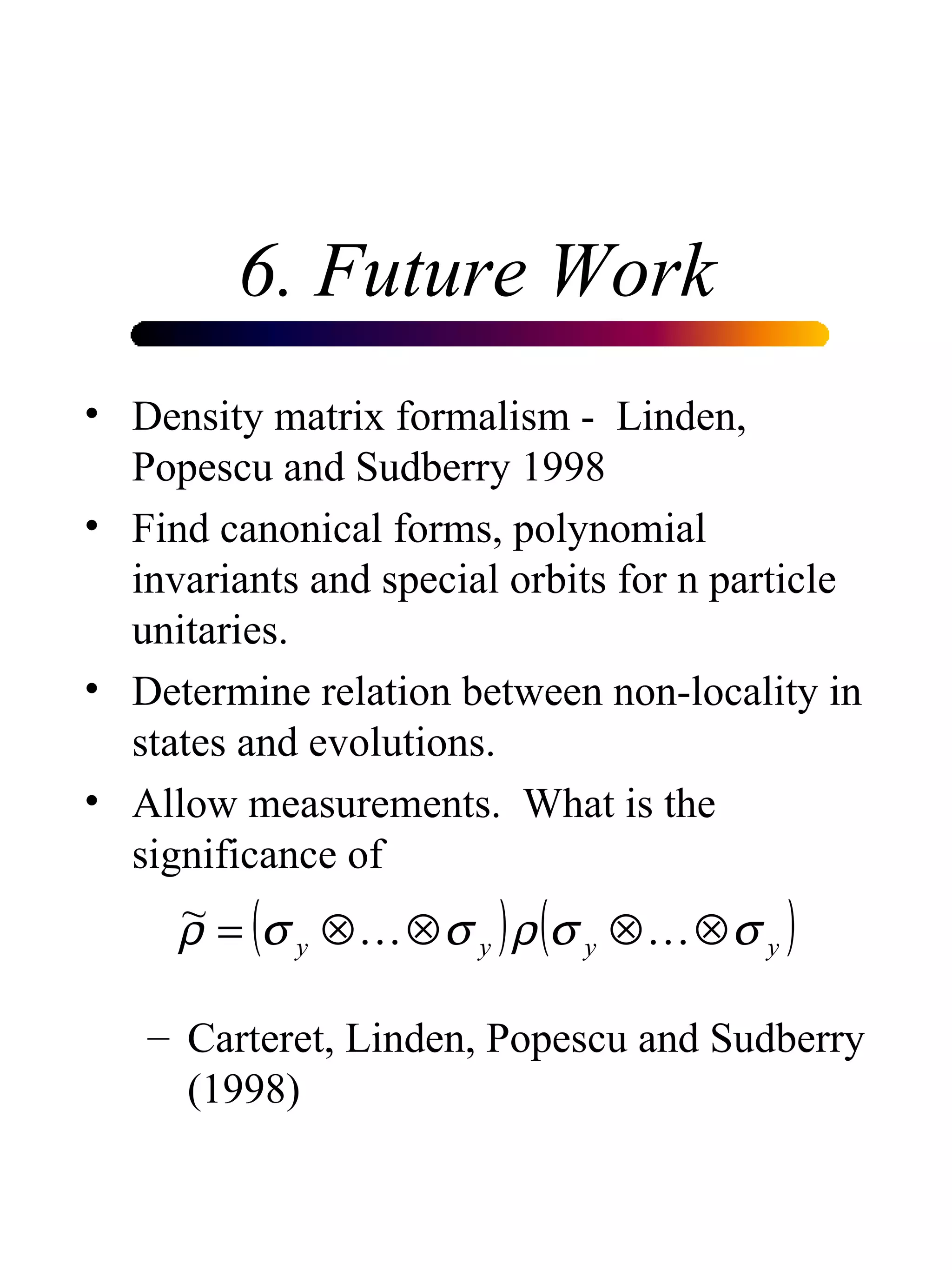 6. Future Work Density matrix formalism -  Linden, Popescu and Sudberry 1998 Find canonical forms, polynomial invariants and special orbits for n particle unitaries. Determine relation between non-locality in states and evolutions. Allow measurements.  What is the significance of  Carteret, Linden, Popescu and Sudberry (1998) 