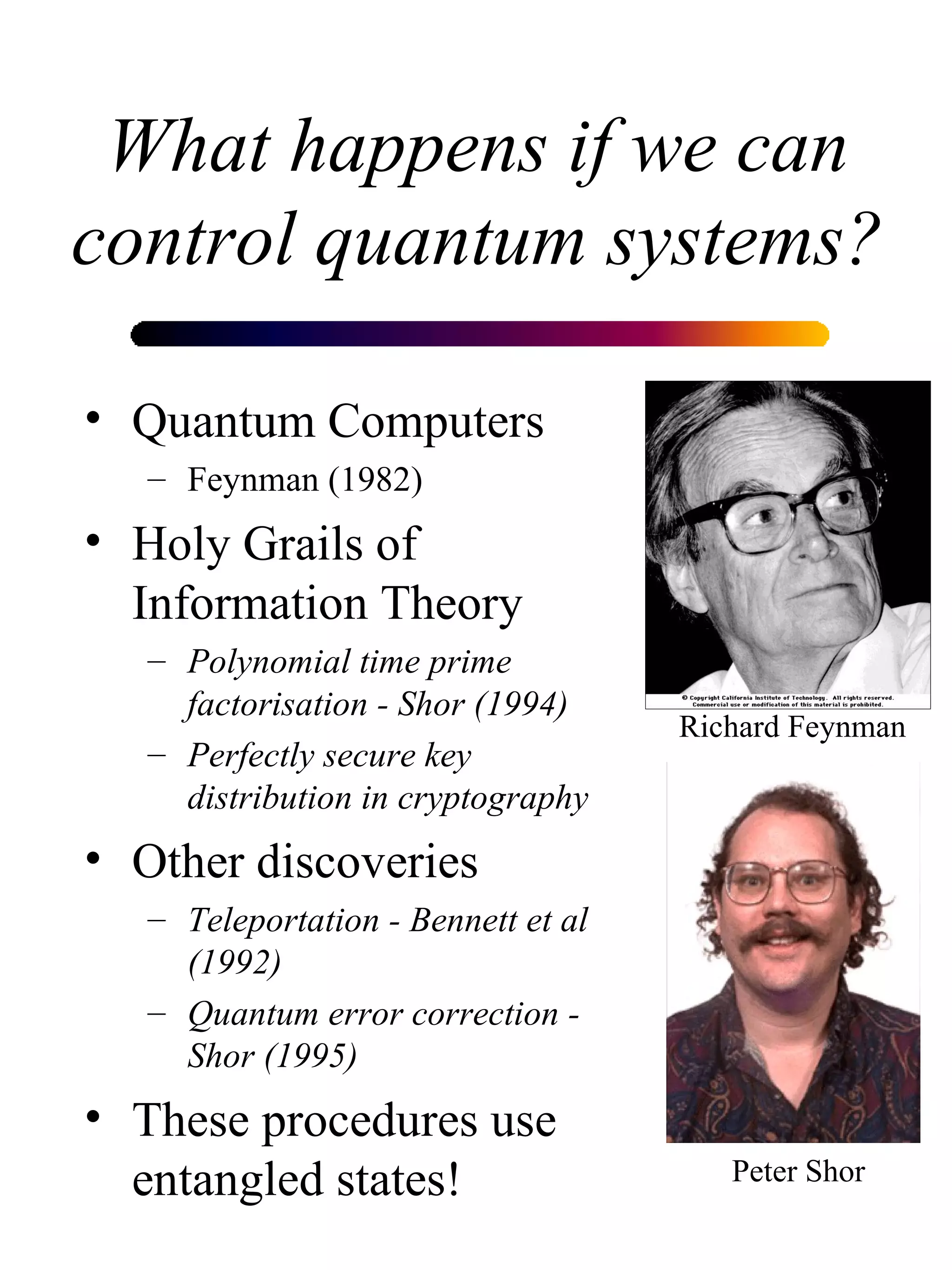 What happens if we can control quantum systems? Quantum Computers Feynman (1982) Holy Grails of Information Theory Polynomial time prime factorisation - Shor (1994) Perfectly secure key distribution in cryptography Other discoveries Teleportation - Bennett et al (1992) Quantum error correction - Shor (1995) These procedures use entangled states! Peter Shor Richard Feynman 