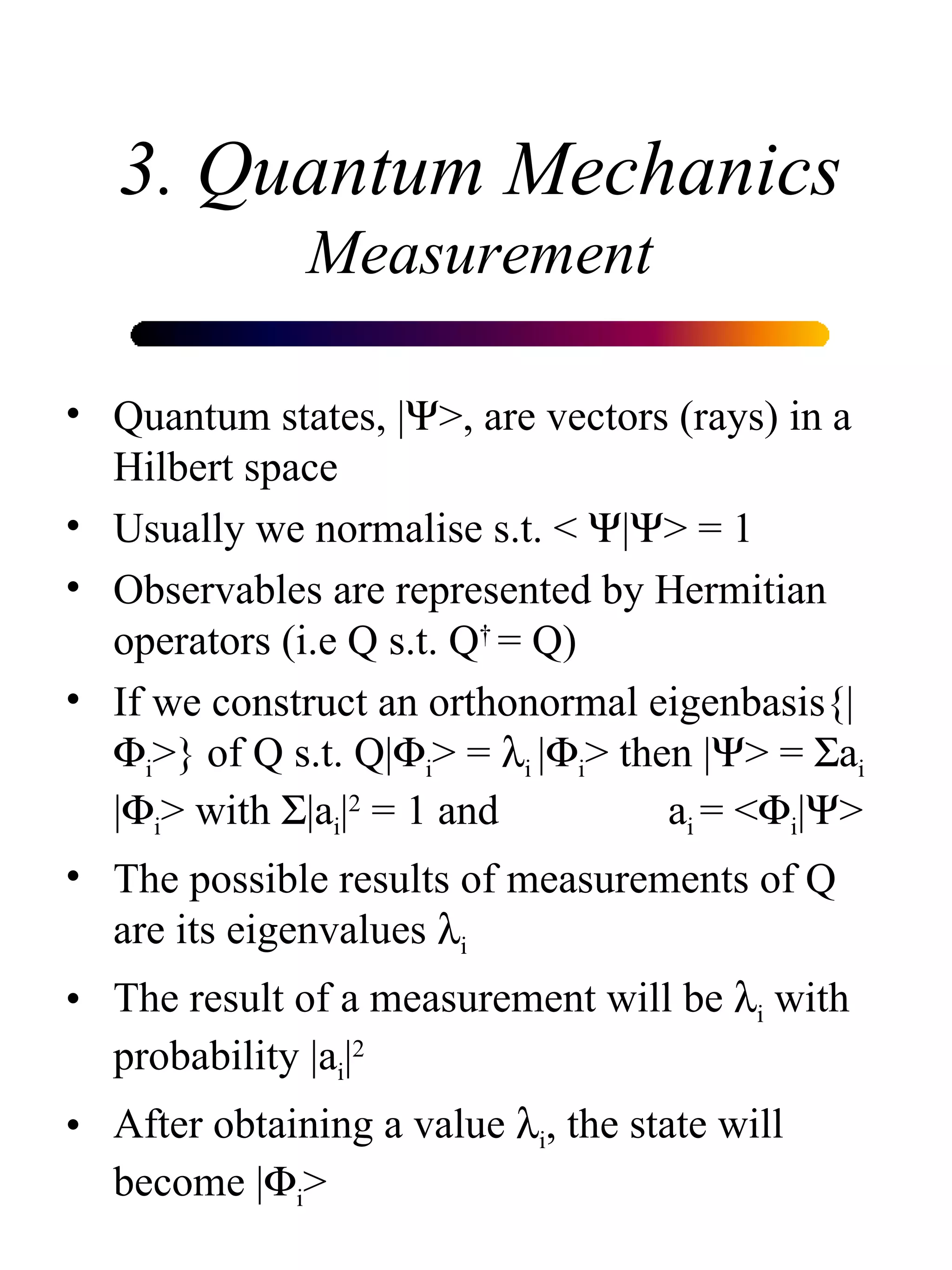 3. Quantum Mechanics Measurement Quantum states, |  >, are vectors (rays) in a Hilbert space Usually we normalise s.t. <   |  > = 1  Observables are represented by Hermitian operators (i.e Q s.t. Q †  = Q) If we construct an orthonormal eigenbasis{|  i >} of Q s.t. Q|  i > =   i  |  i > then |  > =   a i  |  i > with   |a i | 2  = 1 and  a i  = <  i |  >  The possible results of measurements of Q are its eigenvalues   i The result of a measurement will be   i  with probability |a i | 2 After obtaining a value   i , the state will become |  i >  