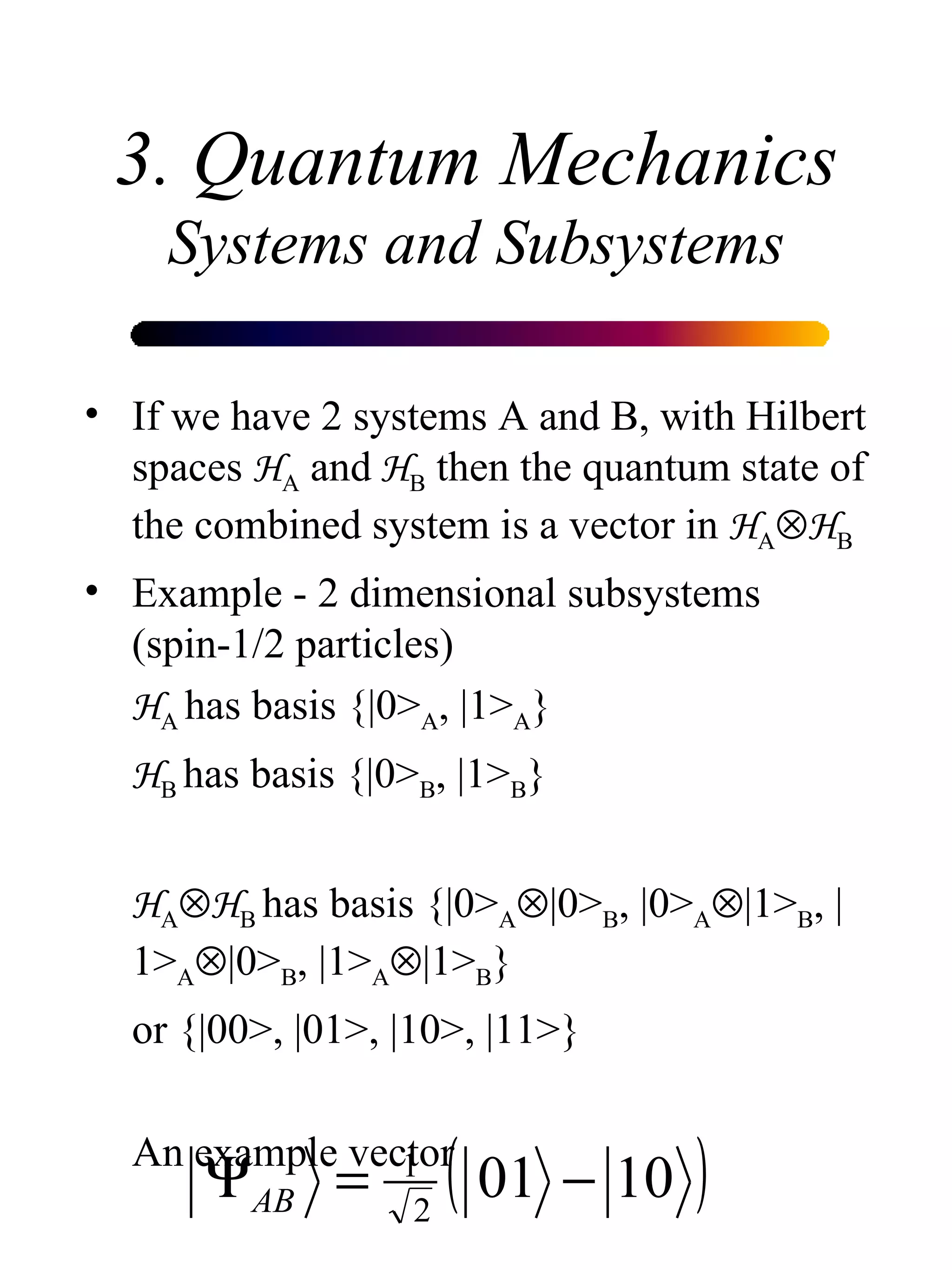 3. Quantum Mechanics Systems and Subsystems If we have 2 systems A and B, with Hilbert spaces  H A  and  H B  then the quantum state of the combined system is a vector in  H A  H B Example - 2 dimensional subsystems (spin-1/2 particles) H A  has basis {|0> A , |1> A } H B  has basis {|0> B , |1> B } H A  H B  has basis {|0> A  |0> B , |0> A  |1> B , |1> A  |0> B , |1> A  |1> B } or {|00>, |01>, |10>, |11>} An example vector 
