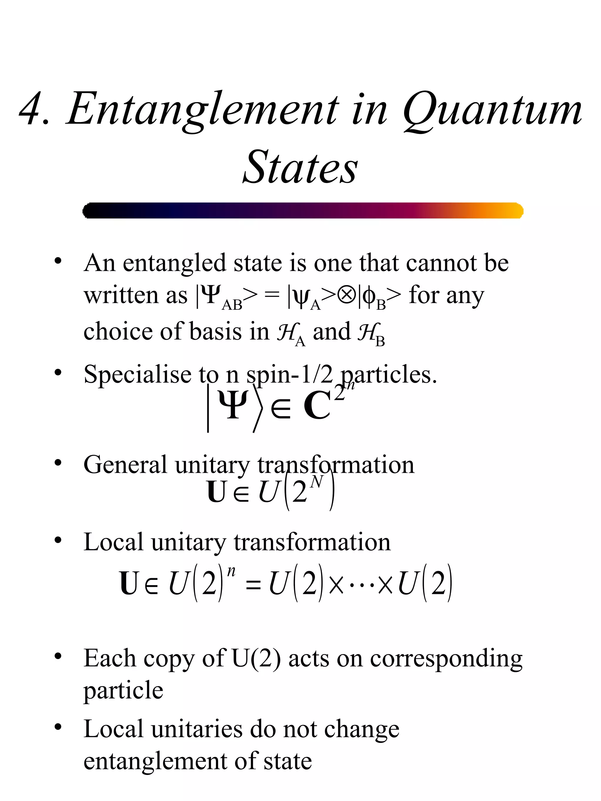 4. Entanglement in Quantum States An entangled state is one that cannot be written as |  AB > = |  A >  |  B > for any choice of basis in  H A  and  H B   Specialise to n spin-1/2 particles. General unitary transformation Local unitary transformation Each copy of U(2) acts on corresponding particle Local unitaries do not change entanglement of state 