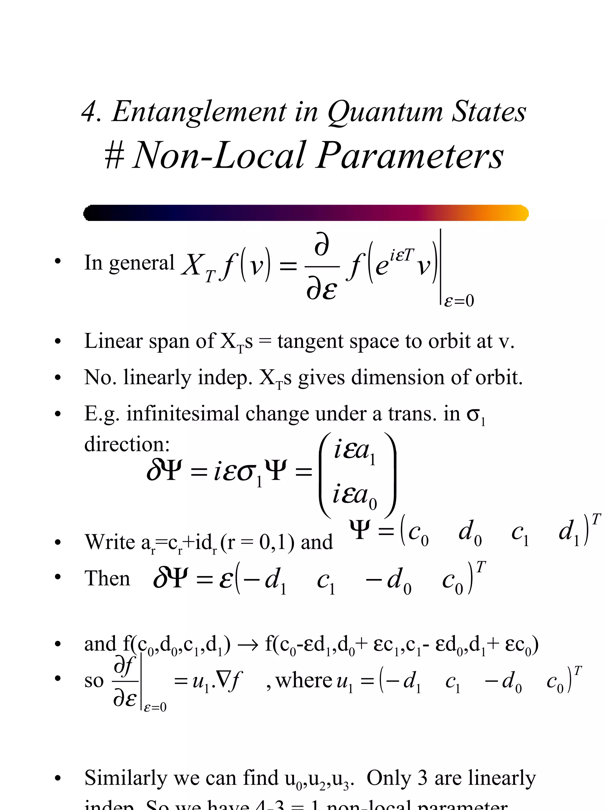 4. Entanglement in Quantum States # Non-Local Parameters In general Linear span of X T s = tangent space to orbit at v. No. linearly indep. X T s gives dimension of orbit. E.g. infinitesimal change under a trans. in   1  direction: Write a r =c r +id r  (r = 0,1) and  Then and f(c 0 ,d 0 ,c 1 ,d 1 )    f(c 0 -  d 1 ,d 0 +   c 1 ,c 1 -   d 0 ,d 1 +   c 0 ) so Similarly we can find u 0 ,u 2 ,u 3 .  Only 3 are linearly indep. So we have 4-3 = 1 non-local parameter  