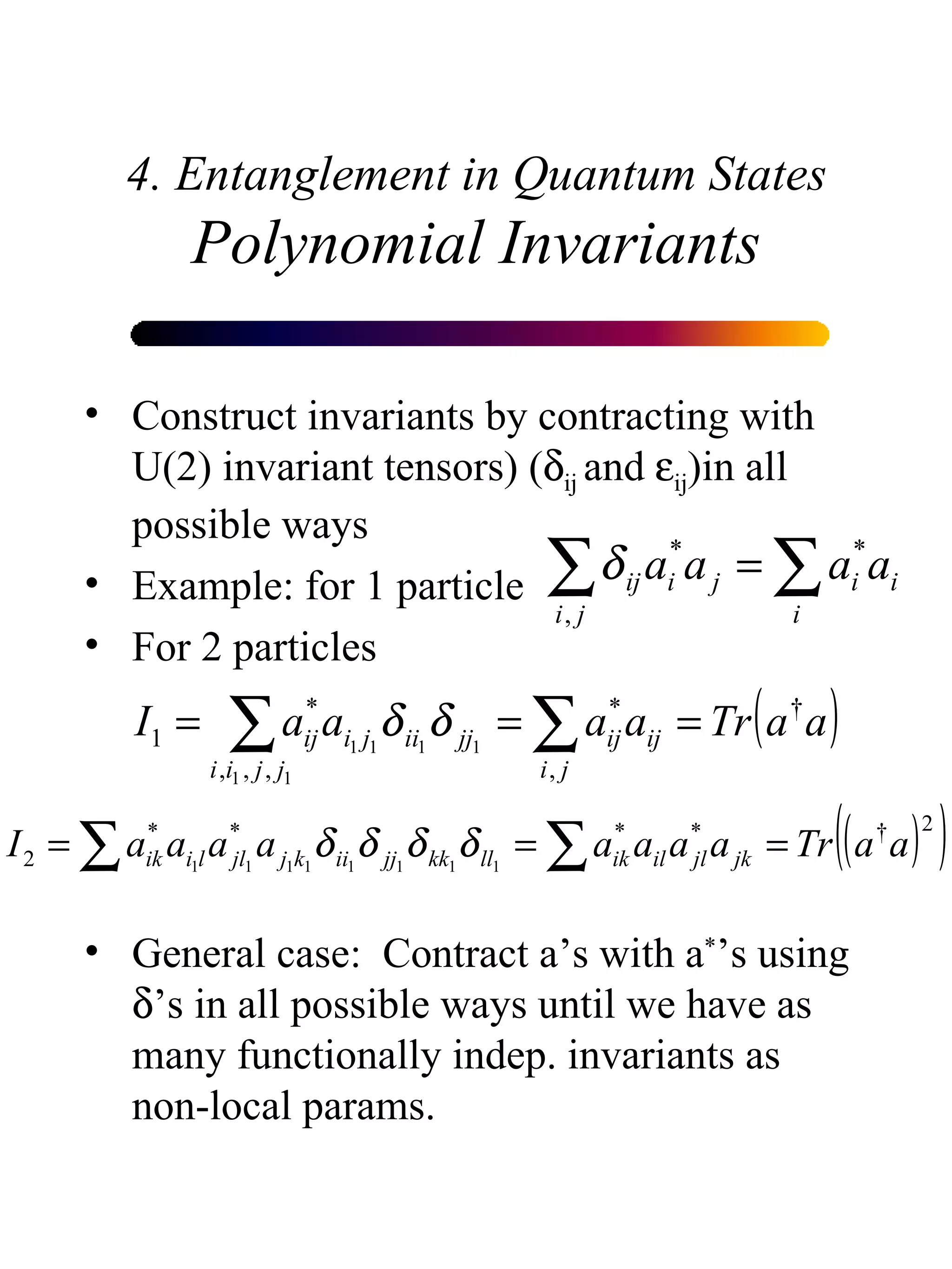 4. Entanglement in Quantum States Polynomial Invariants Construct invariants by contracting with U(2) invariant tensors) (  ij  and   ij )in all possible ways Example: for 1 particle  For 2 particles  General case:  Contract a’s with a * ’s using   ’s in all possible ways until we have as many functionally indep. invariants as non-local params.  