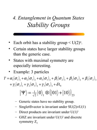 4. Entanglement in Quantum States Stability Groups Each orbit has a stability group < U(2) n . Certain states have larger stability groups than the generic case. States with maximal symmetry are especially interesting. Example: 3 particles Generic states have no stability group. Singlet  vector is invariant under SU(2)  U(1) Direct products are invariant under U(1) 3 GHZ are invariant under U(1) 2  and discrete symmetry Z 2 