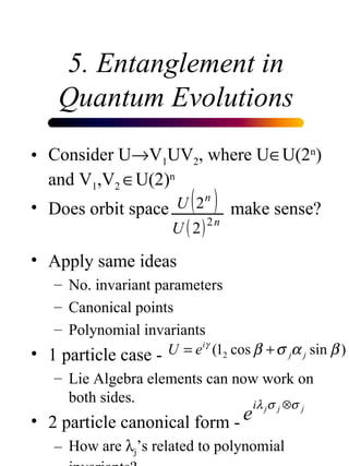 5. Entanglement in Quantum Evolutions Consider U  V 1 UV 2 , where U  U(2 n ) and V 1 ,V 2   U(2) n Does orbit space    make sense? Apply same ideas No. invariant parameters Canonical points Polynomial invariants 1 particle case - Lie Algebra elements can now work on both sides. 2 particle canonical form - How are   j ’s related to polynomial invariants?  