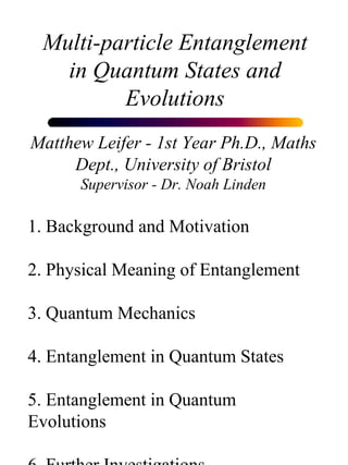 Multi-particle Entanglement in Quantum States and Evolutions Matthew Leifer - 1st Year Ph.D., Maths Dept., University of Bristol Supervisor - Dr. Noah Linden 1. Background and Motivation 2. Physical Meaning of Entanglement 3. Quantum Mechanics 4. Entanglement in Quantum States 5. Entanglement in Quantum Evolutions 6. Further Investigations 