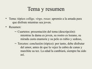 Tema y resumen
• Tema: tópico collige, virgo, rosas: apremio a la amada para
que disfrute mientras sea joven.
• Resumen:
– Cuartetos: presentación del tema (descripción):
mientras la dama es joven, su rostro es lozano, su
mirada casta enamora y su pelo es rubio y sedoso,
– Tercetos: conclusión (tópico): por tanto, debe disfrutar
del amor, antes de que la vejez la cubra de canas y
marchite su tez. La edad la cambiará, siempre ha sido
así.
 