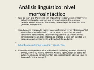 Análisis lingüístico: nivel
morfosintáctico– Paso de la 3ª a la 2ª persona con imperativo “coged”, en el primer verso
del primer terceto, sobre el que pivota el poema. Presente en
descripción (se muestra, desordena), futuro imperfecto en tercetos
(mudará, marchitará).
– Hipérbatonen el segundo cuarteto para reforzar el verbo “desordena” (el
viento desordena el cabello como el verso la sintaxis), evocando
también el pensamiento caótico de la juventud. La sintaxis de los
tercetos respeta un orden lógico, se expresa la tesis con claridad y el
orden evoca el pensamiento ordenado de la madurez.
–
– Subordinación adverbial temporal y causal / final
– Sustantivos complementados por epítetos: ardiente, honesto, hermoso,
blanco, enhiesto, alegre, hermosa, helado, ligera, rasgo de estilo del
autor. También se complementan por subordinación adjetiva (que en
la vena del oro se escogió).
 