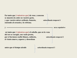 En tanto que [=mientras que] de rosa y azucena
se muestra la color en vuestro gesto,
y que vuestro mirar ardiente, honesto, subordinada temporal 1
enciende al corazón y lo refrena;
y ------------------------------------------------------------------------ nexo copulativo
en tanto que [=mientras que] el cabello, que en la vena
del oro se escogió, con vuelo presto,
por el hermoso cuello blanco, enhiesto, subordinada temporal 2
el viento mueve, esparce y desordena
antes que el tiempo airado subordinada temporal 3
 