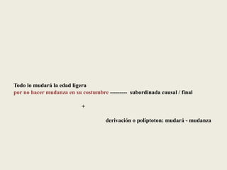 Todo lo mudará la edad ligera
por no hacer mudanza en su costumbre --------- subordinada causal / final
+
derivación o políptoton: mudará - mudanza
 