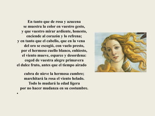En tanto que de rosa y azucena
se muestra la color en vuestro gesto,
y que vuestro mirar ardiente, honesto,
enciende al corazón y lo refrena;
y en tanto que el cabello, que en la vena
del oro se escogió, con vuelo presto,
por el hermoso cuello blanco, enhiesto,
el viento mueve, esparce y desordena:
coged de vuestra alegre primavera
el dulce fruto, antes que el tiempo airado
cubra de nieve la hermosa cumbre;
marchitará la rosa el viento helado.
Todo lo mudará la edad ligera
por no hacer mudanza en su costumbre.
•
 