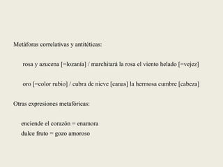 Metáforas correlativas y antitéticas:
rosa y azucena [=lozanía] / marchitará la rosa el viento helado [=vejez]
oro [=color rubio] / cubra de nieve [canas] la hermosa cumbre [cabeza]
Otras expresiones metafóricas:
enciende el corazón = enamora
dulce fruto = gozo amoroso
 