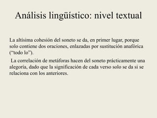 Análisis lingüístico: nivel textual
La altísima cohesión del soneto se da, en primer lugar, porque
solo contiene dos oraciones, enlazadas por sustitución anafórica
(“todo lo”).
La correlación de metáforas hacen del soneto prácticamente una
alegoría, dado que la significación de cada verso solo se da si se
relaciona con los anteriores.
 