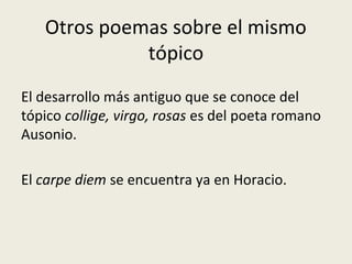 Otros poemas sobre el mismo
tópico
El desarrollo más antiguo que se conoce del
tópico collige, virgo, rosas es del poeta romano
Ausonio.
El carpe diem se encuentra ya en Horacio.
 