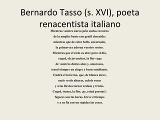 Bernardo Tasso (s. XVI), poeta
renacentista italianoMientras vuestro áureo pelo ondea en torno
de la amplia frente con gentil descuido;
mientras que de color bello, encarnado,
la primavera adorna vuestro rostro.
Mientras que el cielo os abre puro el día,
coged, oh jovencitas, la flor vaga
de vuestros dulces años y, amorosas,
tened siempre un alegre y buen semblante.
Vendrá el invierno, que, de blanca nieve,
suele vestir alturas, cubrir rosas
y a las lluvias tornar arduas y tristes.
Coged, tontas, la flor, ¡ay, estad prestas!:
fugaces son las horas, breve el tiempo
y a su fin corren rápidas las cosas.
 