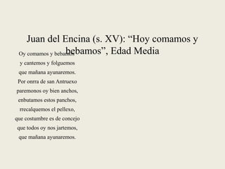 Juan del Encina (s. XV): “Hoy comamos y
bebamos”, Edad MediaOy comamos y bebamos
y cantemos y folguemos
que mañana ayunaremos.
Por onrra de san Antruexo
paremonos oy bien anchos,
enbutamos estos panchos,
rrecalquemos el pellexo,
que costumbre es de concejo
que todos oy nos jartemos,
que mañana ayunaremos.
 