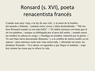 Ronsard (s. XVI), poeta
renacentista francés
Cuando seas muy vieja, a la luz de una vela / y al amor de la lumbre,
devanando e hilando, / cantarás estos versos y dirás deslumbrada: / “Me los
hizo Ronsard cuando yo era más bella”. // No habrá entonces sirvienta que al
oír tus palabras, / aunque ya doblegada por el peso del sueño, / cuando suene
mi nombre la cabeza no yerga / y bendiga mi nombre, inmortal por la gloria. //
Yo seré bajo tierra descarnado fantasma / y a la sombra de mirtos tendré ya mi
reposo; / para entonces serás una vieja encorvada, // añorando mi amor, tus
desdenes llorando. / Vive ahora; no aguardes a que llegue el mañana: / coge
hoy mismo las rosas que te ofrece la vida.
 