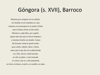 Góngora (s. XVII), Barroco
Mientras por competir con tu cabello,
oro bruñido al sol relumbra en vano;
mientras con menosprecio en medio el llano
mira tu blanca frente el lilio bello;
Mientras a cada labio, por cogello,
siguen más ojos que al clavel temprano;
y mientras triunfa con desdén lozano
del luciente cristal tu gentil cuello:
goza cuello, cabello, labio y frente,
antes que lo que fue en tu edad dorada
oro, lilio, clavel, cristal luciente,
no sólo en plata o viola troncada
se vuelva, mas tu y ello juntamente
en tierra, en humo, en polvo, en sombra, en nada.
 
