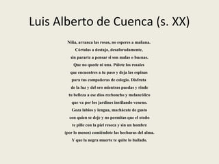 Luis Alberto de Cuenca (s. XX)
Niña, arranca las rosas, no esperes a mañana.
Córtalas a destajo, desaforadamente,
sin pararte a pensar si son malas o buenas.
Que no quede ni una. Púlete los rosales
que encuentres a tu paso y deja las espinas
para tus compañeras de colegio. Disfruta
de la luz y del oro mientras puedas y rinde
tu belleza a ese dios rechoncho y melancólico
que va por los jardines instilando veneno.
Goza labios y lengua, machácate de gusto
con quien se deje y no permitas que el otoño
te pille con la piel reseca y sin un hombre
(por lo menos) comiéndote las hechuras del alma.
Y que la negra muerte te quite lo bailado.
 
