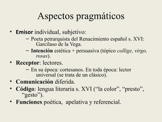 Aspectos pragmáticos
• Emisor individual, subjetivo:
– Poeta petrarquista del Renacimiento español s. XVI:
Garcilaso de la Vega.
– Intención estética + persuasiva (tópico collige, virgo,
rosas).
• Receptor: lectores.
– En su época: cortesanos. En toda época: lector
universal (se trata de un clásico).
• Comunicación diferida.
• Código: lengua literaria s. XVI (“la color”, “presto”,
“gesto”).
• Funciones poética, apelativa y referencial.
 