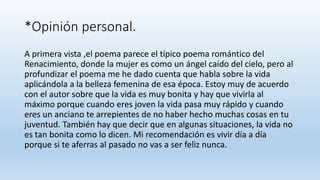 *Opinión personal.
A primera vista ,el poema parece el típico poema romántico del
Renacimiento, donde la mujer es como un ángel caído del cielo, pero al
profundizar el poema me he dado cuenta que habla sobre la vida
aplicándola a la belleza femenina de esa época. Estoy muy de acuerdo
con el autor sobre que la vida es muy bonita y hay que vivirla al
máximo porque cuando eres joven la vida pasa muy rápido y cuando
eres un anciano te arrepientes de no haber hecho muchas cosas en tu
juventud. También hay que decir que en algunas situaciones, la vida no
es tan bonita como lo dicen. Mi recomendación es vivir día a día
porque si te aferras al pasado no vas a ser feliz nunca.
 