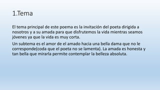 1.Tema
El tema principal de este poema es la invitación del poeta dirigida a
nosotros y a su amada para que disfrutemos la vida mientras seamos
jóvenes ya que la vida es muy corta.
Un subtema es el amor de el amado hacia una bella dama que no le
corresponde(coda que el poeta no se lamenta). La amada es honesta y
tan bella que mirarla permite contemplar la belleza absoluta.
 