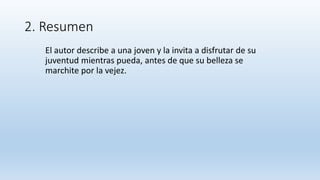 2. Resumen
El autor describe a una joven y la invita a disfrutar de su
juventud mientras pueda, antes de que su belleza se
marchite por la vejez.
 