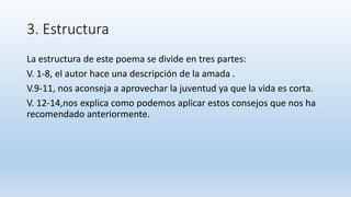 3. Estructura
La estructura de este poema se divide en tres partes:
V. 1-8, el autor hace una descripción de la amada .
V.9-11, nos aconseja a aprovechar la juventud ya que la vida es corta.
V. 12-14,nos explica como podemos aplicar estos consejos que nos ha
recomendado anteriormente.
 