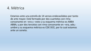 4. Métrica
Estamos ante una estrofa de 14 versos endecasílabos por tanto
de arte mayor. Está formado por dos cuartetos con rima
consonante en –era y –esto y su esquema métrico es ABBA
ABBA; y por dos tercetos con rima consonante en –era,-ado,-
umbre y su esquema métrico es CDE DCE, por lo cual estamos
ante un soneto.
 