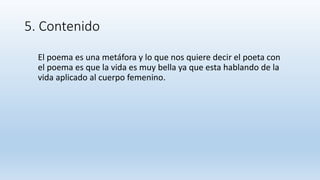 5. Contenido
El poema es una metáfora y lo que nos quiere decir el poeta con
el poema es que la vida es muy bella ya que esta hablando de la
vida aplicado al cuerpo femenino.
 